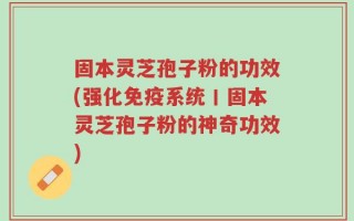 固本灵芝孢子粉的功效(强化免疫系统丨固本灵芝孢子粉的神奇功效)