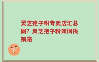灵芝孢子粉专卖店汇总图？灵芝孢子粉如何找销路