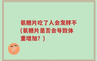 氨糖片吃了人会发胖不(氨糖片是否会导致体重增加？)