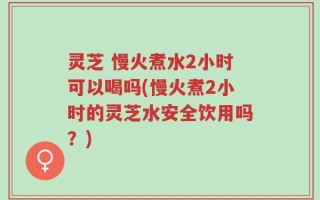灵芝 慢火煮水2小时可以喝吗(慢火煮2小时的灵芝水安全饮用吗？)