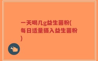 一天喝几g益生菌粉(每日适量摄入益生菌粉)
