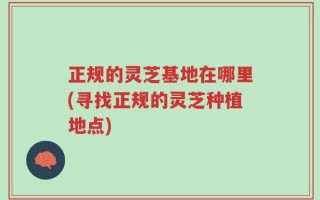 正规的灵芝基地在哪里(寻找正规的灵芝种植地点)