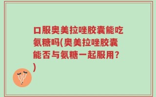 口服奥美拉唑胶囊能吃氨糖吗(奥美拉唑胶囊能否与氨糖一起服用？)