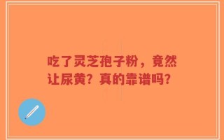 吃了灵芝孢子粉，竟然让尿黄？真的靠谱吗？