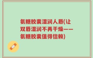 氨糖胶囊湿润人唇(让双唇湿润不再干燥——氨糖胶囊值得信赖)