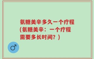 氨糖美辛多久一个疗程(氨糖美辛：一个疗程需要多长时间？)