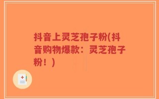 抖音上灵芝孢子粉(抖音购物爆款：灵芝孢子粉！)