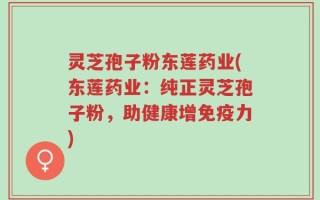 灵芝孢子粉东莲药业(东莲药业：纯正灵芝孢子粉，助健康增免疫力)