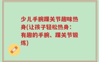 少儿手腕踝关节趣味热身(让孩子轻松热身：有趣的手腕、踝关节锻炼)
