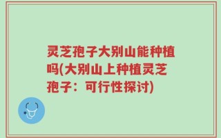 灵芝孢子大别山能种植吗(大别山上种植灵芝孢子：可行性探讨)