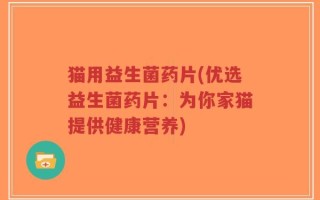 猫用益生菌药片(优选益生菌药片：为你家猫提供健康营养)