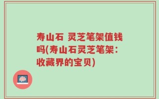 寿山石 灵芝笔架值钱吗(寿山石灵芝笔架：收藏界的宝贝)