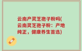 云南产灵芝孢子粉吗(云南灵芝孢子粉：产地纯正，健康养生首选)