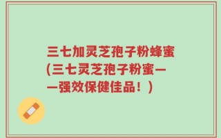 三七加灵芝孢子粉蜂蜜(三七灵芝孢子粉蜜——强效保健佳品！)