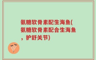 氨糖软骨素配生海鱼(氨糖软骨素配合生海鱼，护舒关节)