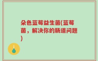 朵色蓝莓益生菌(蓝莓菌，解决你的肠道问题)
