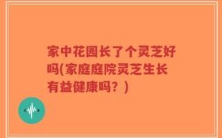 家中花园长了个灵芝好吗(家庭庭院灵芝生长有益健康吗？)