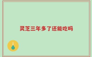 灵芝三年多了还能吃吗