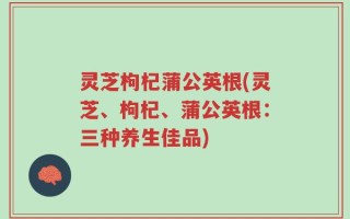 灵芝枸杞蒲公英根(灵芝、枸杞、蒲公英根：三种养生佳品)