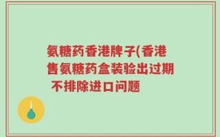 氨糖药香港牌子(香港售氨糖药盒装验出过期 不排除进口问题