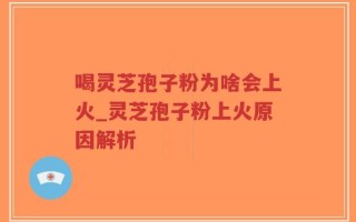 喝灵芝孢子粉为啥会上火_灵芝孢子粉上火原因解析