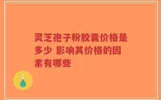 灵芝孢子粉胶囊价格是多少 影响其价格的因素有哪些
