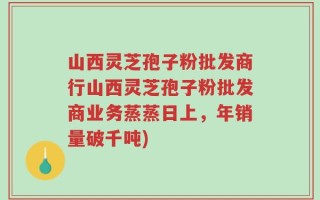 山西灵芝孢子粉批发商行山西灵芝孢子粉批发商业务蒸蒸日上，年销量破千吨)