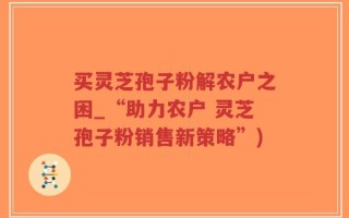 买灵芝孢子粉解农户之困_“助力农户 灵芝孢子粉销售新策略”)