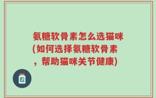 氨糖软骨素怎么选猫咪(如何选择氨糖软骨素，帮助猫咪关节健康)