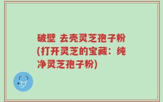 破壁 去壳灵芝孢子粉(打开灵芝的宝藏：纯净灵芝孢子粉)