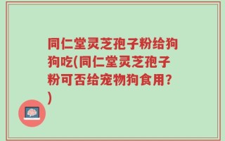 同仁堂灵芝孢子粉给狗狗吃(同仁堂灵芝孢子粉可否给宠物狗食用？)