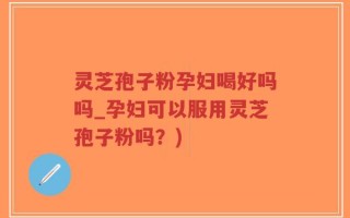 灵芝孢子粉孕妇喝好吗吗_孕妇可以服用灵芝孢子粉吗？)