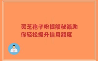灵芝孢子粉提额秘籍助你轻松提升信用额度
