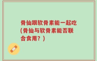 骨仙跟软骨素能一起吃(骨仙与软骨素能否联合食用？)