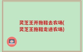 灵芝王开拖鞋去农场(灵芝王拖鞋走进农场)
