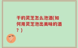 干的灵芝怎么泡酒(如何用灵芝泡出美味的酒？)