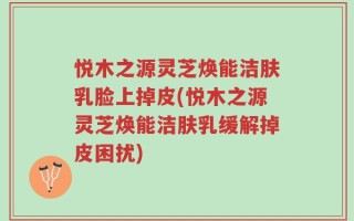 悦木之源灵芝焕能洁肤乳脸上掉皮(悦木之源灵芝焕能洁肤乳缓解掉皮困扰)