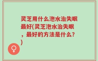 灵芝用什么泡水治失眠最好(灵芝泡水治失眠，最好的方法是什么？)