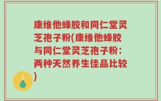 康维他蜂胶和同仁堂灵芝孢子粉(康维他蜂胶与同仁堂灵芝孢子粉：两种天然养生佳品比较)
