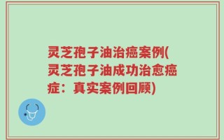 灵芝孢子油治癌案例(灵芝孢子油成功治愈癌症：真实案例回顾)