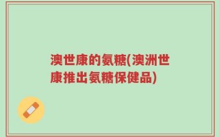 澳世康的氨糖(澳洲世康推出氨糖保健品)