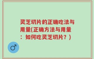 灵芝切片的正确吃法与用量(正确方法与用量：如何吃灵芝切片？)