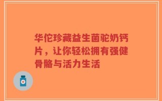 华佗珍藏益生菌驼奶钙片，让你轻松拥有强健骨骼与活力生活