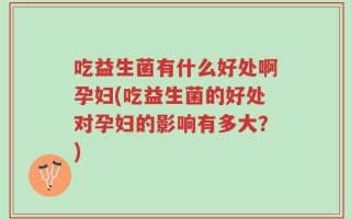 吃益生菌有什么好处啊孕妇(吃益生菌的好处对孕妇的影响有多大？)