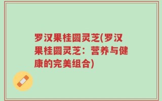 罗汉果桂圆灵芝(罗汉果桂圆灵芝：营养与健康的完美组合)