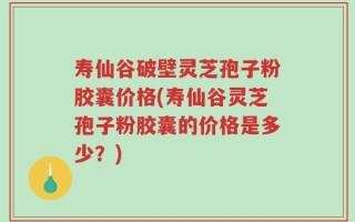 寿仙谷破壁灵芝孢子粉胶囊价格(寿仙谷灵芝孢子粉胶囊的价格是多少？)