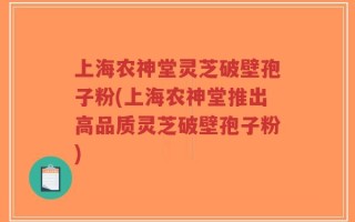 上海农神堂灵芝破壁孢子粉(上海农神堂推出高品质灵芝破壁孢子粉)
