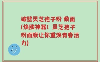 破壁灵芝孢子粉 敷面(焕肤神器！灵芝孢子粉面膜让你重焕青春活力)