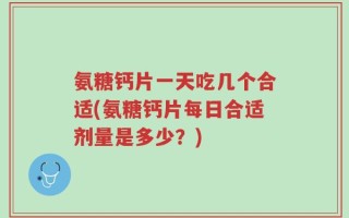 氨糖钙片一天吃几个合适(氨糖钙片每日合适剂量是多少？)