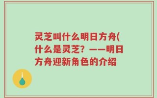 灵芝叫什么明日方舟(什么是灵芝？——明日方舟迎新角色的介绍